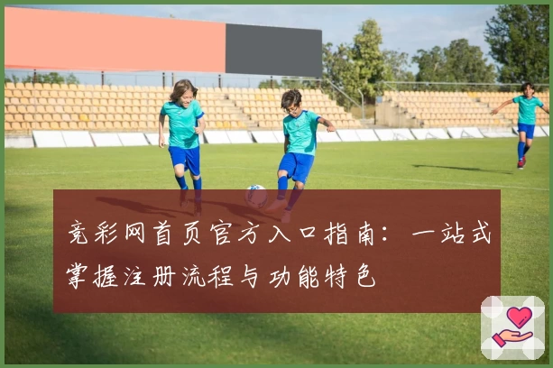 竞彩网首页官方入口指南：一站式掌握注册流程与功能特色