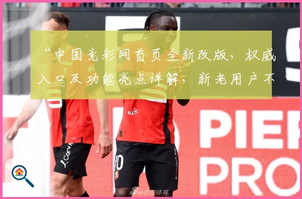 “中国竞彩网首页全新改版，权威入口及功能亮点详解，新老用户不可错过的使用指南”