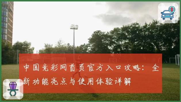 中国竞彩网首页官方入口攻略：全新功能亮点与使用体验详解
