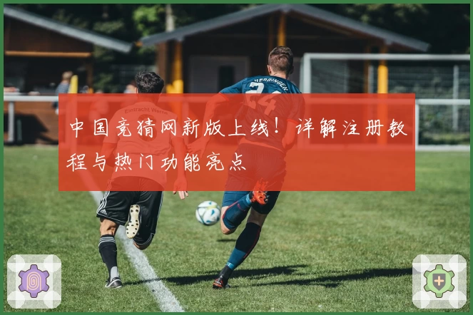 中国竞猜网新版上线!详解注册教程与热门功能亮点