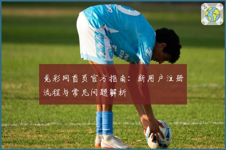 竟彩网首页官方指南：新用户注册流程与常见问题解析