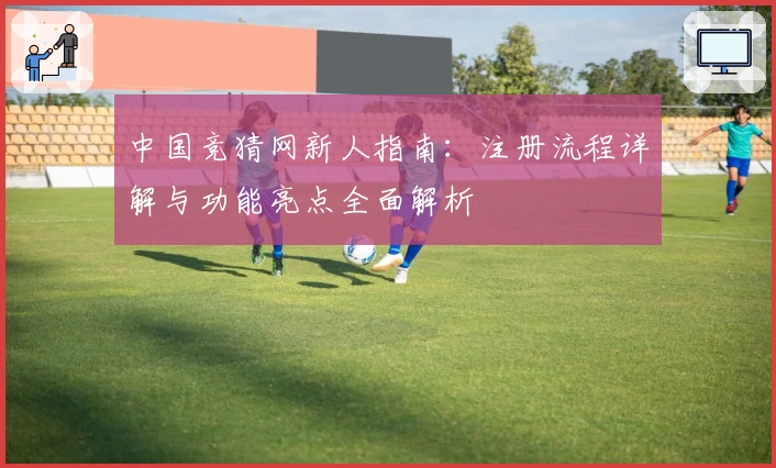 中国竞猜网新人指南：注册流程详解与功能亮点全面解析