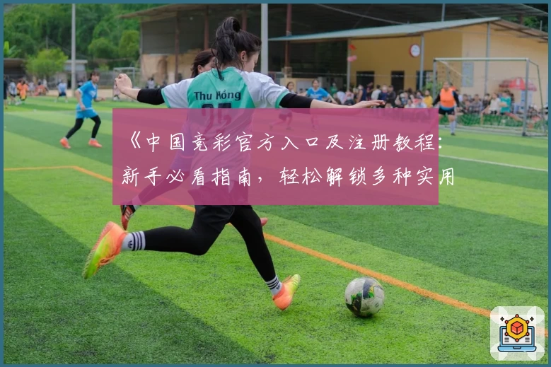 《中国竞彩官方入口及注册教程：新手必看指南，轻松解锁多种实用功能》