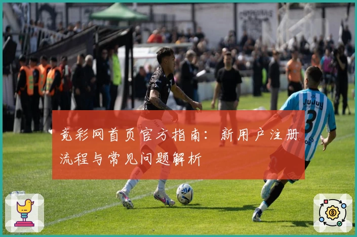 竟彩网首页官方指南：新用户注册流程与常见问题解析