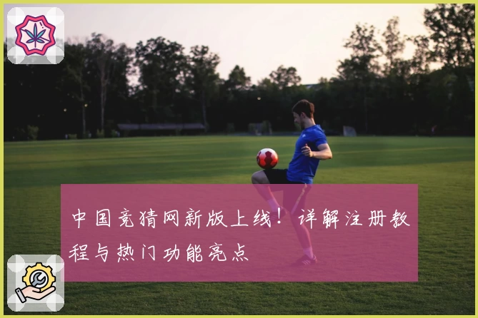 中国竞猜网新版上线！详解注册教程与热门功能亮点