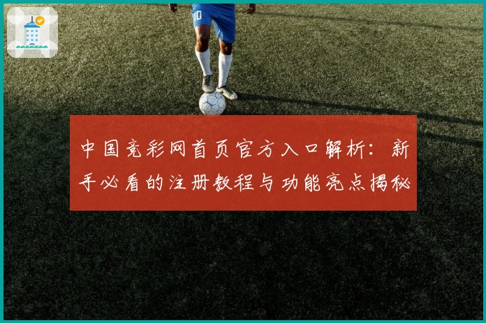 中国竞彩网首页官方入口解析:新手必看的注册教程与功能亮点揭秘