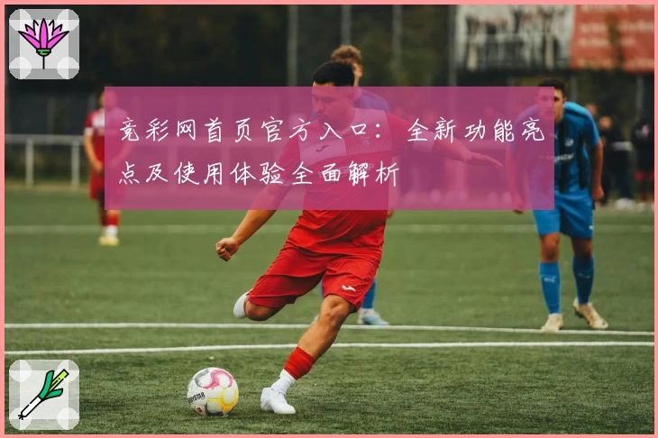 竞彩网首页官方入口：全新功能亮点及使用体验全面解析