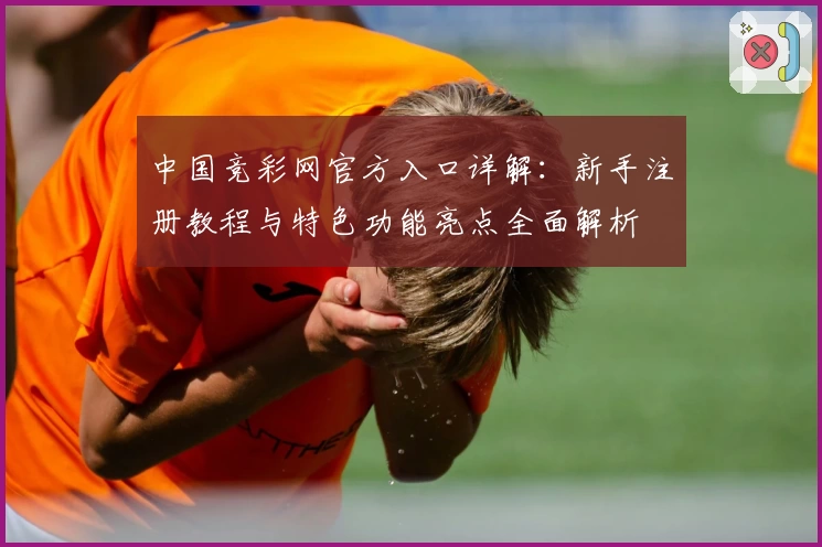 中国竞彩网官方入口详解：新手注册教程与特色功能亮点全面解析