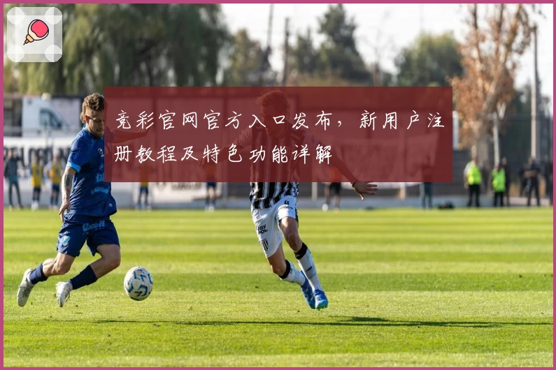 竞彩官网官方入口发布，新用户注册教程及特色功能详解