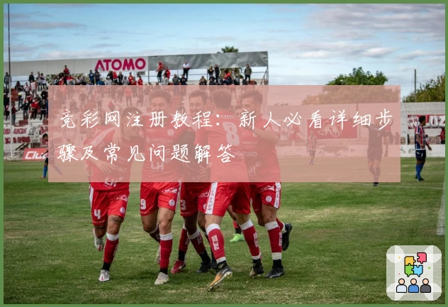 竞彩网注册教程:新人必看详细步骤及常见问题解答